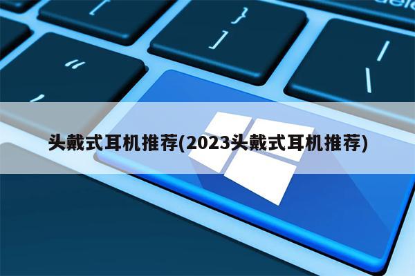 头戴式耳机推荐(2023头戴式耳机推荐)